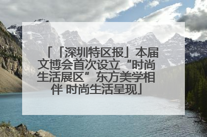 「深圳特区报」本届文博会首次设立“时尚生活展区”东方美学相伴 时尚生活呈现