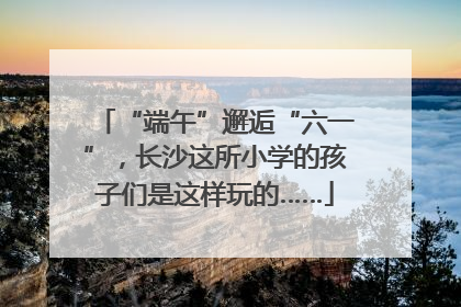 “端午”邂逅“六一”，长沙这所小学的孩子们是这样玩的……