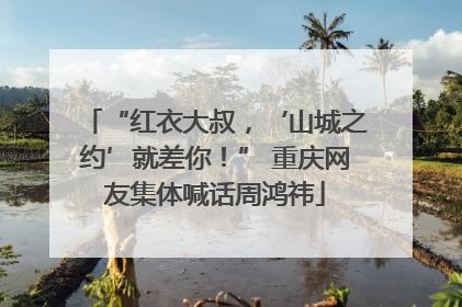 “红衣大叔，‘山城之约’就差你！” 重庆网友集体喊话周鸿祎