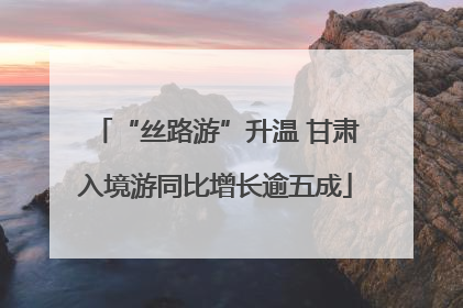 “丝路游”升温 甘肃入境游同比增长逾五成