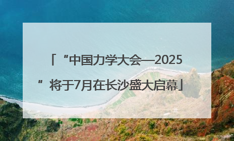 “中国力学大会—2025”将于7月在长沙盛大启幕