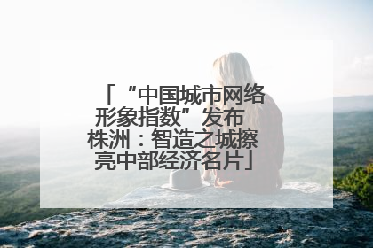 “中国城市网络形象指数”发布 株洲：智造之城擦亮中部经济名片