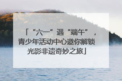 “六一”遇“端午”，青少年活动中心邀你解锁光影非遗奇妙之旅