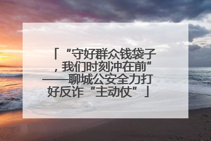 “守好群众钱袋子，我们时刻冲在前”——聊城公安全力打好反诈“主动仗”