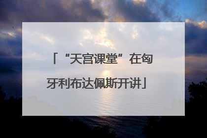 “天宫课堂”在匈牙利布达佩斯开讲