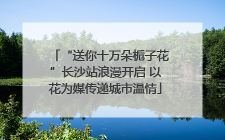 “送你十万朵栀子花”长沙站浪漫开启 以花为媒传递城市温情