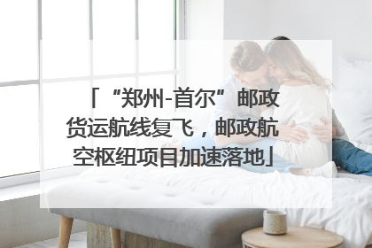 “郑州-首尔”邮政货运航线复飞，邮政航空枢纽项目加速落地