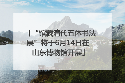 “馆藏清代五体书法展”将于6月14日在山东博物馆开展