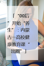 “00后”开始“养生”：内蒙古一高校健康教育课“出圈”
