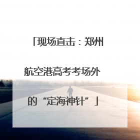现场直击：郑州航空港高考考场外的“定海神针”
