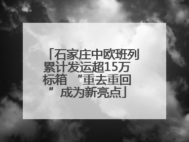 石家庄中欧班列累计发运超15万标箱 “重去重回”成为新亮点