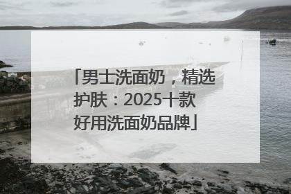 男士洗面奶，精选护肤：2025十款好用洗面奶品牌