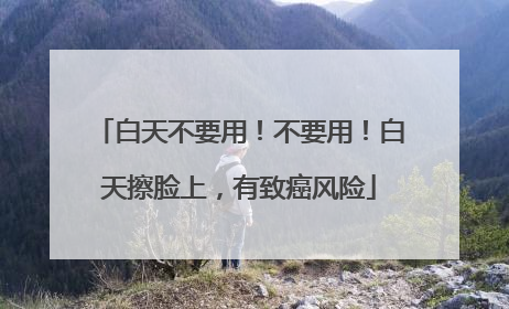 白天不要用！不要用！白天擦脸上，有致癌风险