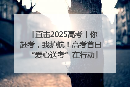 直击2025高考丨你赶考，我护航！高考首日“爱心送考”在行动