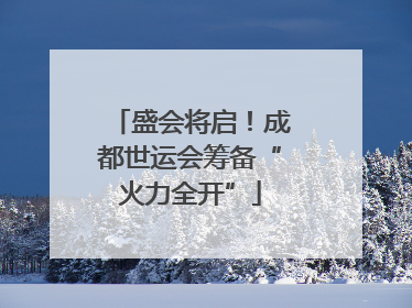 盛会将启！成都世运会筹备“火力全开”