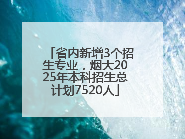 省内新增3个招生专业，烟大2025年本科招生总计划7520人