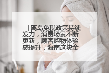 离岛免税政策持续发力，消费场景不断更新，顾客购物体验感提升，海南这块金字招牌够亮！