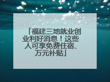 福建三地就业创业利好消息！这些人可享免费住宿、万元补贴