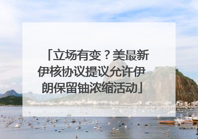 立场有变？美最新伊核协议提议允许伊朗保留铀浓缩活动