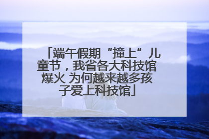 端午假期“撞上”儿童节，我省各大科技馆爆火 为何越来越多孩子爱上科技馆