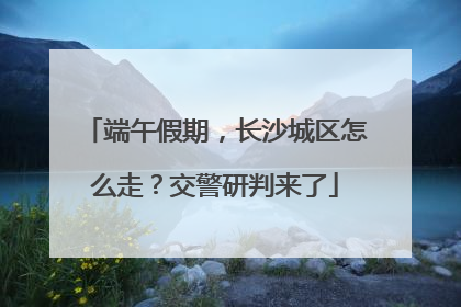 端午假期，长沙城区怎么走？交警研判来了