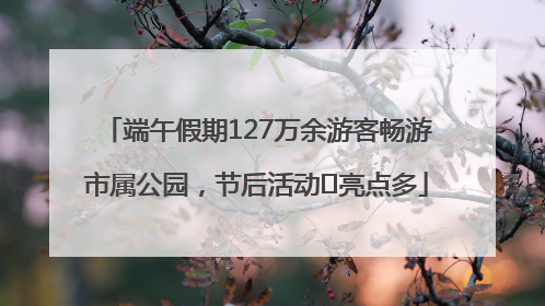 端午假期127万余游客畅游市属公园，节后活动﻿亮点多