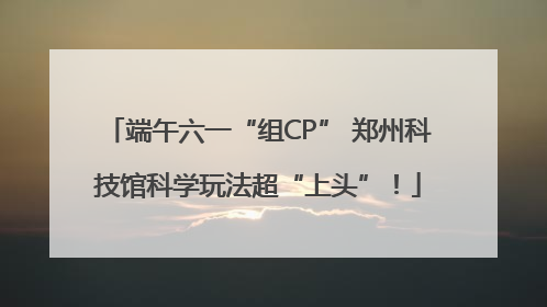 端午六一“组CP” 郑州科技馆科学玩法超“上头”！