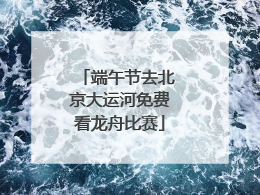 端午节去北京大运河免费看龙舟比赛