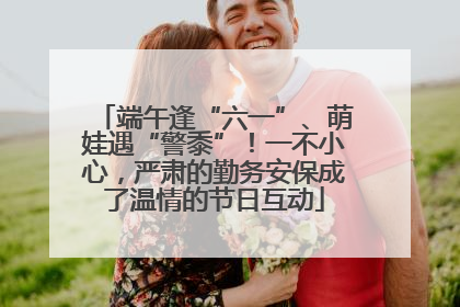 端午逢“六一”、萌娃遇“警黍”！一不小心，严肃的勤务安保成了温情的节日互动