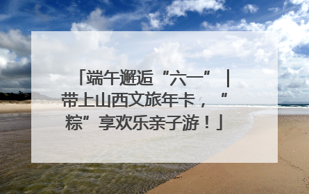 端午邂逅“六一”｜带上山西文旅年卡，“粽”享欢乐亲子游！