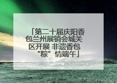 第二十届庆阳香包兰州展销会城关区开展 非遗香包“粽”情端午