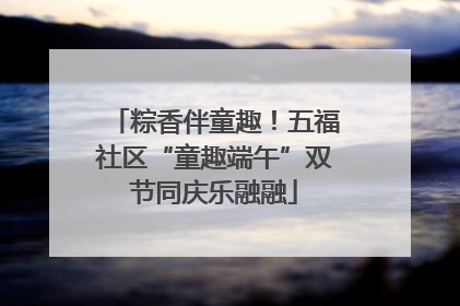 粽香伴童趣！五福社区“童趣端午”双节同庆乐融融