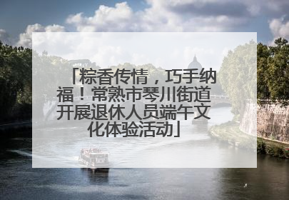 粽香传情，巧手纳福！常熟市琴川街道开展退休人员端午文化体验活动