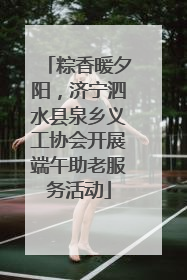 粽香暖夕阳，济宁泗水县泉乡义工协会开展端午助老服务活动