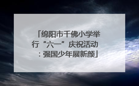绵阳市千佛小学举行“六一”庆祝活动：强国少年展新颜