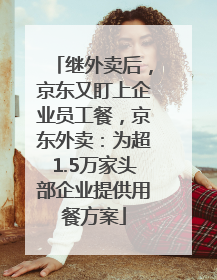 继外卖后，京东又盯上企业员工餐，京东外卖：为超1.5万家头部企业提供用餐方案