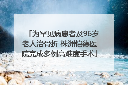 为罕见病患者及96岁老人治骨折 株洲恺德医院完成多例高难度手术