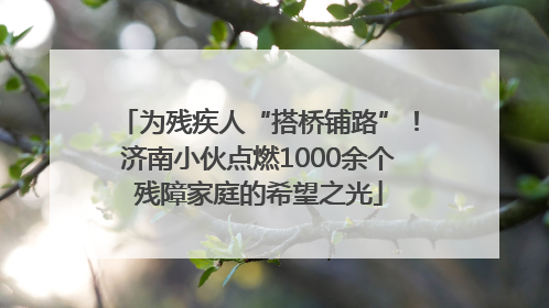 为残疾人“搭桥铺路”！济南小伙点燃1000余个残障家庭的希望之光