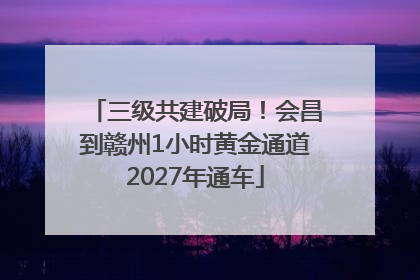 三级共建破局！会昌到赣州1小时黄金通道2027年通车
