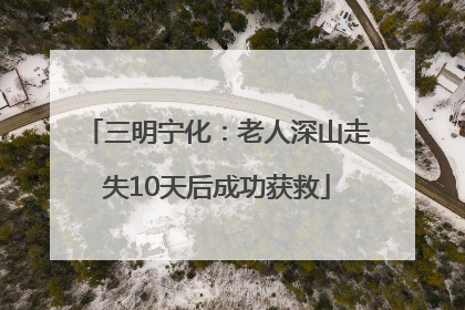 三明宁化：老人深山走失10天后成功获救