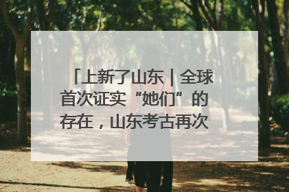 上新了山东｜全球首次证实“她们”的存在，山东考古再次震惊世界！