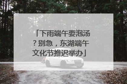 下雨端午要泡汤？别急，东湖端午文化节推迟举办