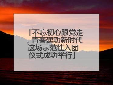 不忘初心跟党走，青春建功新时代 这场示范性入团仪式成功举行