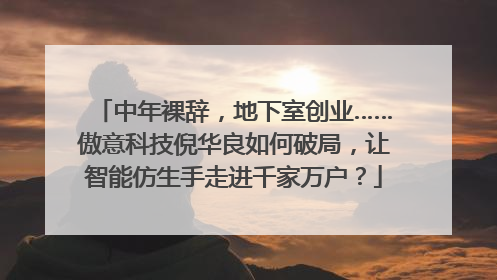 中年裸辞，地下室创业……傲意科技倪华良如何破局，让智能仿生手走进千家万户？