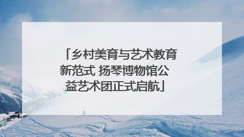 乡村美育与艺术教育新范式 扬琴博物馆公益艺术团正式启航
