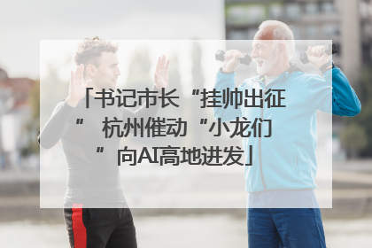书记市长“挂帅出征” 杭州催动“小龙们”向AI高地进发