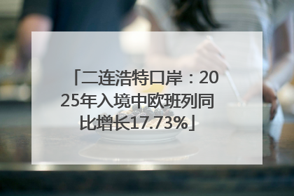 二连浩特口岸：2025年入境中欧班列同比增长17.73%
