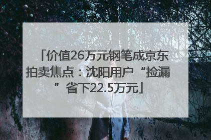 价值26万元钢笔成京东拍卖焦点：沈阳用户“捡漏”省下22.5万元