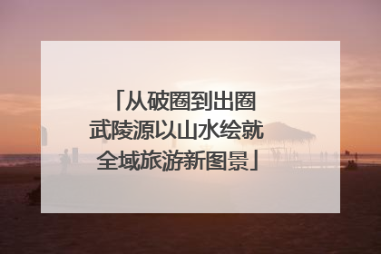 从破圈到出圈 武陵源以山水绘就全域旅游新图景
