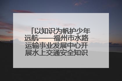 以知识为帆护少年远航——福州市水路运输事业发展中心开展水上交通安全知识进校园活动